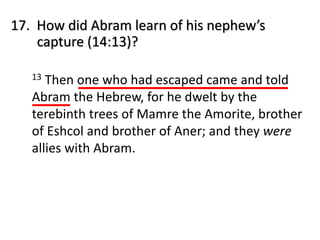 17. How did Abram learn of his nephew’s
capture (14:13)?
13 Then one who had escaped came and told
Abram the Hebrew, for he dwelt by the
terebinth trees of Mamre the Amorite, brother
of Eshcol and brother of Aner; and they were
allies with Abram.
 