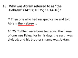 18. Why was Abram referred to as “the
Hebrew” (14:13; 10:25; 11:14-16)?
13 Then one who had escaped came and told
Abram the Hebrew…
10:25 To Eber were born two sons: the name
of one was Peleg, for in his days the earth was
divided; and his brother’s name was Joktan.
 