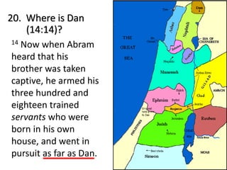 20. Where is Dan
(14:14)?
14 Now when Abram
heard that his
brother was taken
captive, he armed his
three hundred and
eighteen trained
servants who were
born in his own
house, and went in
pursuit as far as Dan.
 