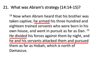 21. What was Abram’s strategy (14:14-15)?
14 Now when Abram heard that his brother was
taken captive, he armed his three hundred and
eighteen trained servants who were born in his
own house, and went in pursuit as far as Dan. 15
He divided his forces against them by night, and
he and his servants attacked them and pursued
them as far as Hobah, which is north of
Damascus.
 
