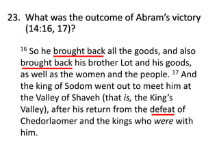 23. What was the outcome of Abram’s victory
(14:16, 17)?
16 So he brought back all the goods, and also
brought back his brother Lot and his goods,
as well as the women and the people. 17 And
the king of Sodom went out to meet him at
the Valley of Shaveh (that is, the King’s
Valley), after his return from the defeat of
Chedorlaomer and the kings who were with
him.
 