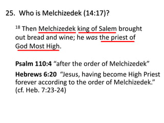 25. Who is Melchizedek (14:17)?
18 Then Melchizedek king of Salem brought
out bread and wine; he was the priest of
God Most High.
Psalm 110:4 “after the order of Melchizedek”
Hebrews 6:20 “Jesus, having become High Priest
forever according to the order of Melchizedek.”
(cf. Heb. 7:23-24)
 