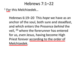 1 For this Melchizedek…
Hebrews 7:1–22
Hebrews 6:19–20 This hope we have as an
anchor of the soul, both sure and steadfast,
and which enters the Presence behind the
veil, 20 where the forerunner has entered
for us, even Jesus, having become High
Priest forever according to the order of
Melchizedek.
 