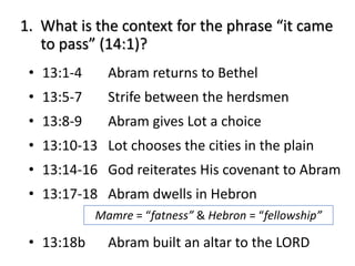 1. What is the context for the phrase “it came
to pass” (14:1)?
• 13:1-4 Abram returns to Bethel
• 13:5-7 Strife between the herdsmen
• 13:8-9 Abram gives Lot a choice
• 13:10-13 Lot chooses the cities in the plain
• 13:14-16 God reiterates His covenant to Abram
• 13:17-18 Abram dwells in Hebron
• 13:18b Abram built an altar to the LORD
Mamre = “fatness” & Hebron = “fellowship”
 