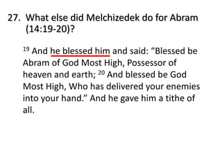 27. What else did Melchizedek do for Abram
(14:19-20)?
19 And he blessed him and said: “Blessed be
Abram of God Most High, Possessor of
heaven and earth; 20 And blessed be God
Most High, Who has delivered your enemies
into your hand.” And he gave him a tithe of
all.
 
