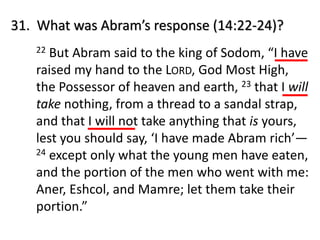 22 But Abram said to the king of Sodom, “I have
raised my hand to the LORD, God Most High,
the Possessor of heaven and earth, 23 that I will
take nothing, from a thread to a sandal strap,
and that I will not take anything that is yours,
lest you should say, ‘I have made Abram rich’—
24 except only what the young men have eaten,
and the portion of the men who went with me:
Aner, Eshcol, and Mamre; let them take their
portion.”
31. What was Abram’s response (14:22-24)?
 