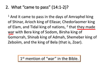 2. What “came to pass” (14:1-2)?
1 And it came to pass in the days of Amraphel king
of Shinar, Arioch king of Ellasar, Chedorlaomer king
of Elam, and Tidal king of nations, 2 that they made
war with Bera king of Sodom, Birsha king of
Gomorrah, Shinab king of Admah, Shemeber king of
Zeboiim, and the king of Bela (that is, Zoar).
1st mention of “war” in the Bible.
 