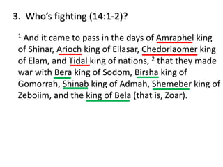 3. Who’s fighting (14:1-2)?
1 And it came to pass in the days of Amraphel king
of Shinar, Arioch king of Ellasar, Chedorlaomer king
of Elam, and Tidal king of nations, 2 that they made
war with Bera king of Sodom, Birsha king of
Gomorrah, Shinab king of Admah, Shemeber king of
Zeboiim, and the king of Bela (that is, Zoar).
 