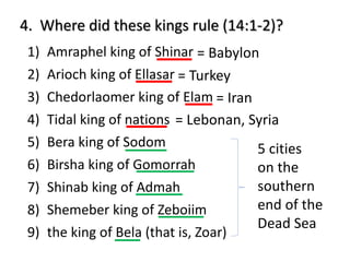 4. Where did these kings rule (14:1-2)?
1) Amraphel king of Shinar
2) Arioch king of Ellasar
3) Chedorlaomer king of Elam
4) Tidal king of nations
5) Bera king of Sodom
6) Birsha king of Gomorrah
7) Shinab king of Admah
8) Shemeber king of Zeboiim
9) the king of Bela (that is, Zoar)
= Babylon
= Turkey
= Iran
= Lebonan, Syria
5 cities
on the
southern
end of the
Dead Sea
 