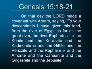 Genesis 15:18-21
On that day the LORD made a
covenant with Abram, saying, “To your
descendants I have given this land,
from the river of Egypt as far as the
great river, the river Euphrates: 19 the
Kenite and the Kenizzite and the
Kadmonite 20 and the Hittite and the
Perizzite and the Rephaim 21 and the
Amorite and the Canaanite and the
Girgashite and the Jebusite.”
 
