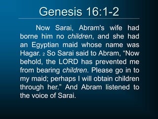 Genesis 16:1-2
Now Sarai, Abram's wife had
borne him no children, and she had
an Egyptian maid whose name was
Hagar. 2 So Sarai said to Abram, “Now
behold, the LORD has prevented me
from bearing children. Please go in to
my maid; perhaps I will obtain children
through her.” And Abram listened to
the voice of Sarai.
 