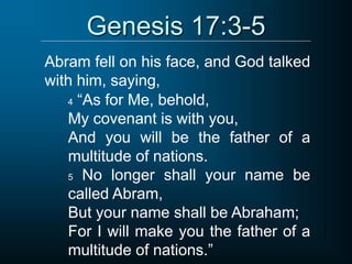 Genesis 17:3-5
Abram fell on his face, and God talked
with him, saying,
4 “As for Me, behold,
My covenant is with you,
And you will be the father of a
multitude of nations.
5 No longer shall your name be
called Abram,
But your name shall be Abraham;
For I will make you the father of a
multitude of nations.”
 