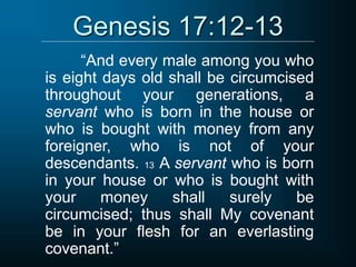 Genesis 17:12-13
“And every male among you who
is eight days old shall be circumcised
throughout your generations, a
servant who is born in the house or
who is bought with money from any
foreigner, who is not of your
descendants. 13 A servant who is born
in your house or who is bought with
your money shall surely be
circumcised; thus shall My covenant
be in your flesh for an everlasting
covenant.”
 