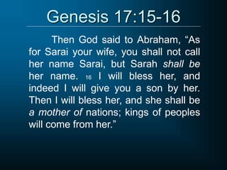 Genesis 17:15-16
Then God said to Abraham, “As
for Sarai your wife, you shall not call
her name Sarai, but Sarah shall be
her name. 16 I will bless her, and
indeed I will give you a son by her.
Then I will bless her, and she shall be
a mother of nations; kings of peoples
will come from her.”
 