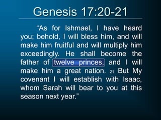 Genesis 17:20-21
“As for Ishmael, I have heard
you; behold, I will bless him, and will
make him fruitful and will multiply him
exceedingly. He shall become the
father of twelve princes, and I will
make him a great nation. 21 But My
covenant I will establish with Isaac,
whom Sarah will bear to you at this
season next year.”
 