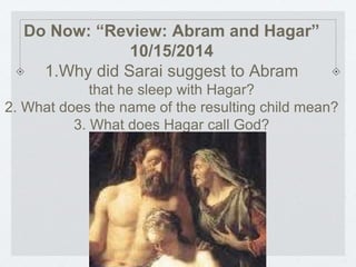 Do Now: “Review: Abram and Hagar” 
10/15/2014 
1.Why did Sarai suggest to Abram 
that he sleep with Hagar? 
2. What does the name of the resulting child mean? 
3. What does Hagar call God? 
 