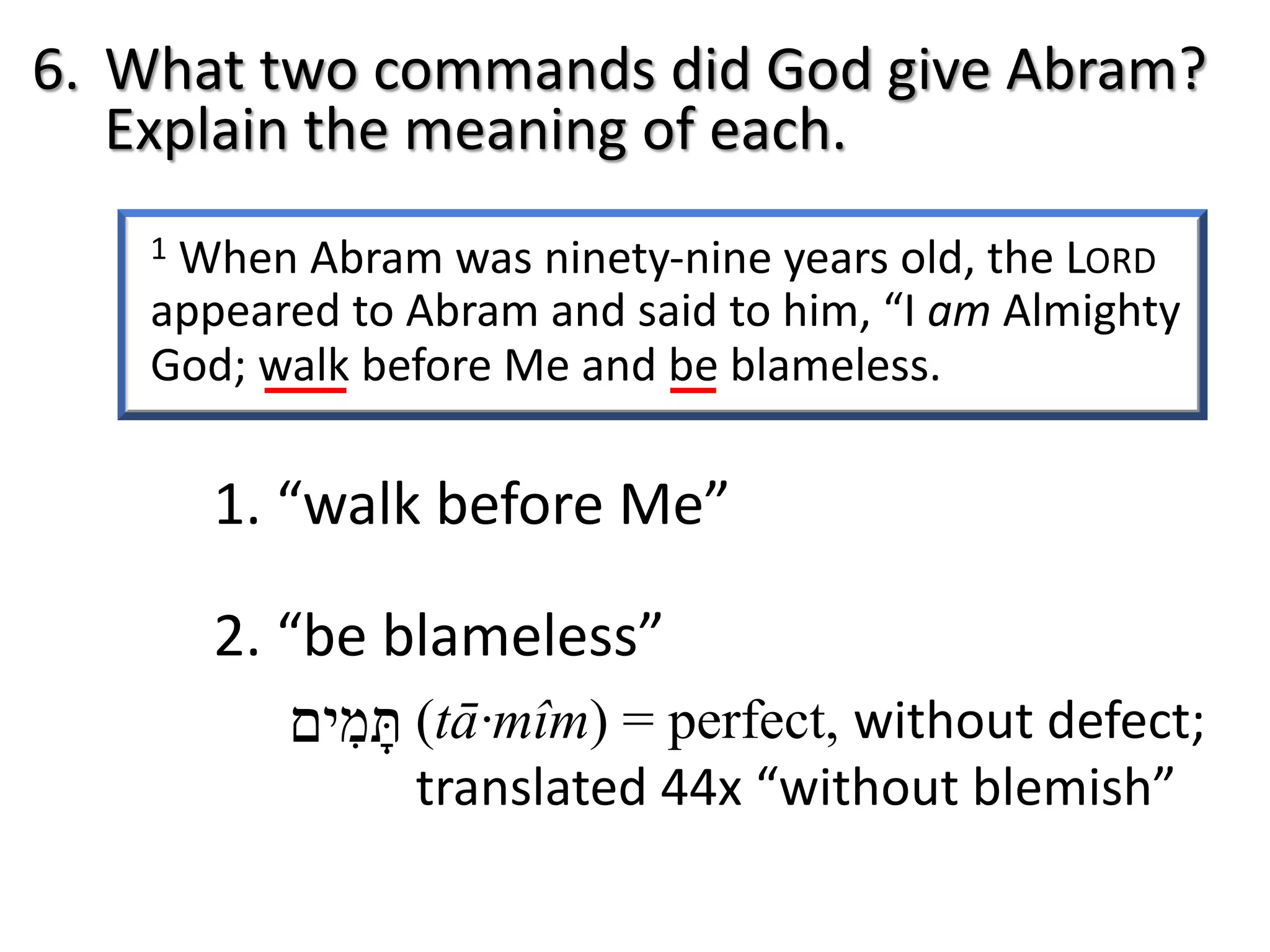 1 When Abram was ninety-nine years old, the LORD
appeared to Abram and said to him, “I am Almighty
God; walk before Me and be blameless.
6. What two commands did God give Abram?
Explain the meaning of each.
1. “walk before Me”
2. “be blameless”
‫תּ‬ָ‫מ‬ִ‫י‬‫ם‬ (tā·mîm) = perfect, without defect;
translated 44x “without blemish”
 