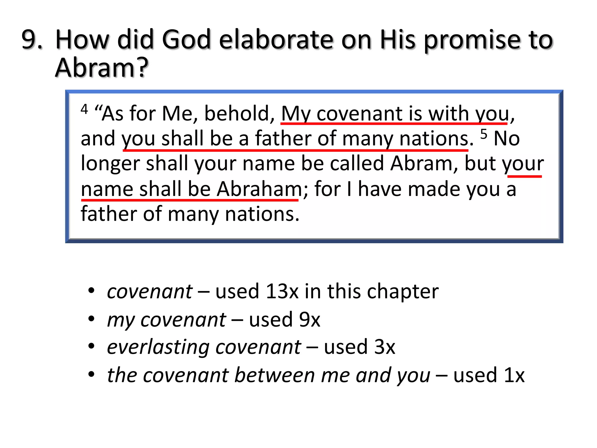 4 “As for Me, behold, My covenant is with you,
and you shall be a father of many nations. 5 No
longer shall your name be called Abram, but your
name shall be Abraham; for I have made you a
father of many nations.
9. How did God elaborate on His promise to
Abram?
• covenant – used 13x in this chapter
• my covenant – used 9x
• everlasting covenant – used 3x
• the covenant between me and you – used 1x
 