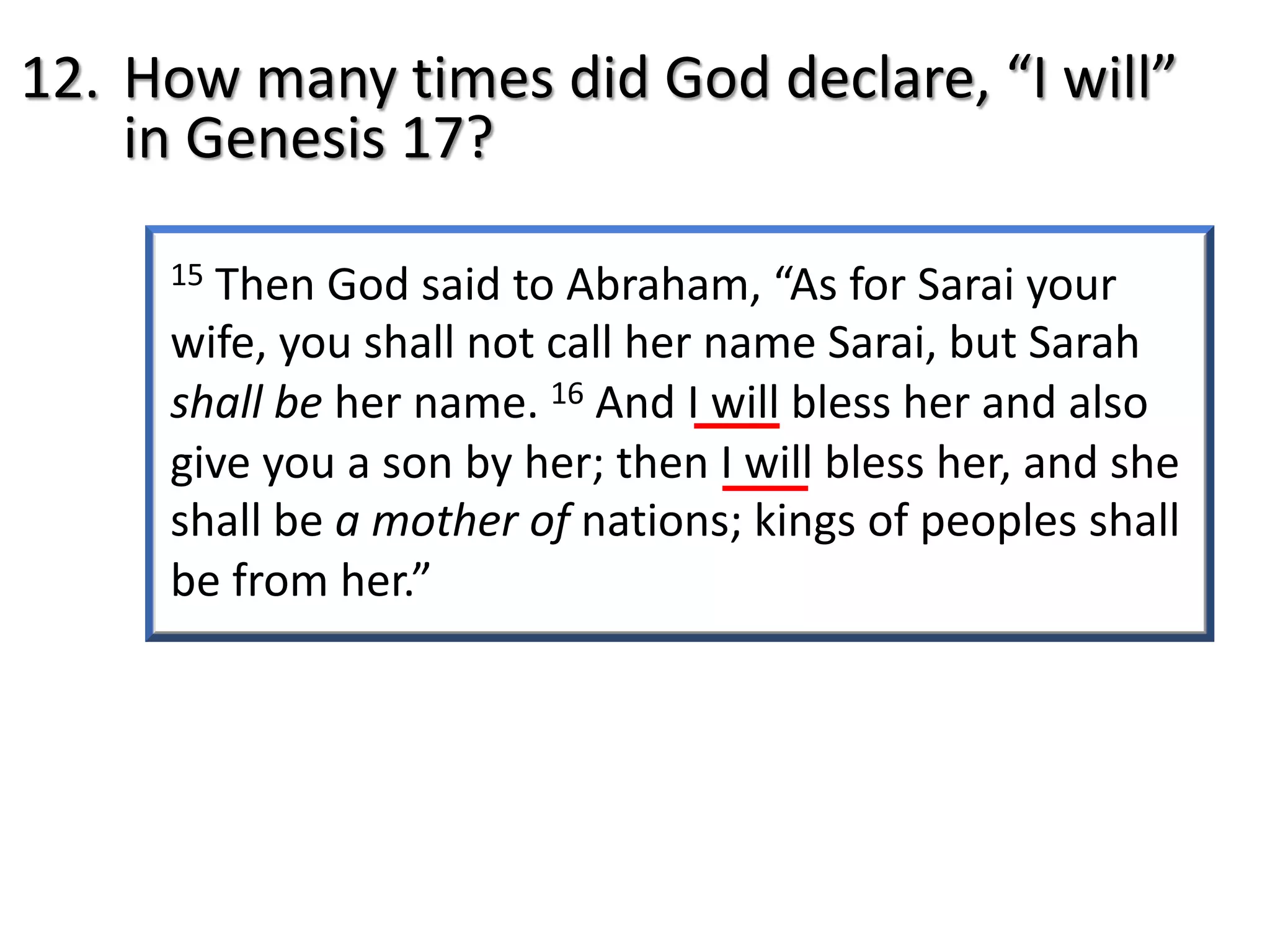 15 Then God said to Abraham, “As for Sarai your
wife, you shall not call her name Sarai, but Sarah
shall be her name. 16 And I will bless her and also
give you a son by her; then I will bless her, and she
shall be a mother of nations; kings of peoples shall
be from her.”
12. How many times did God declare, “I will”
in Genesis 17?
 