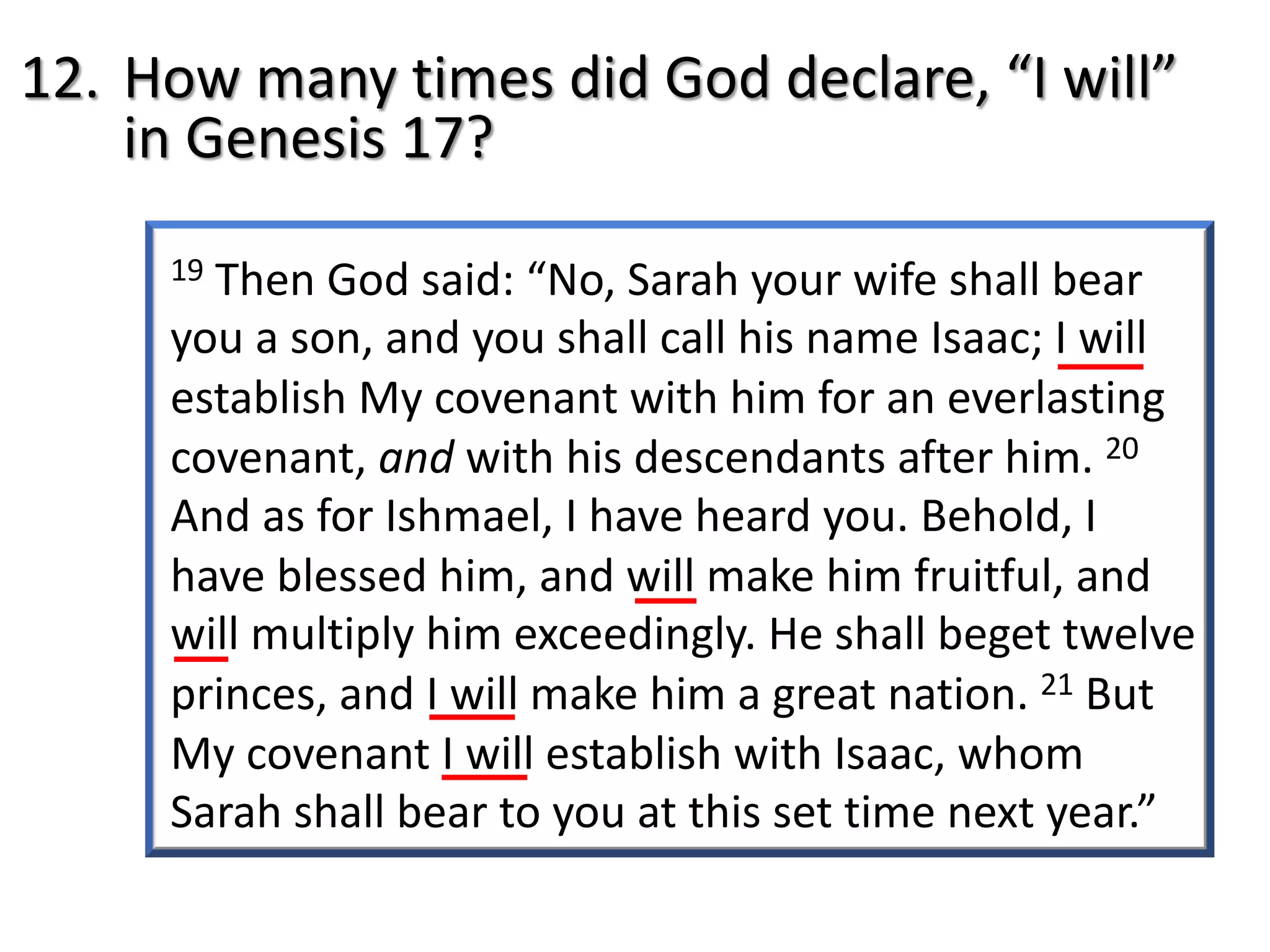 19 Then God said: “No, Sarah your wife shall bear
you a son, and you shall call his name Isaac; I will
establish My covenant with him for an everlasting
covenant, and with his descendants after him. 20
And as for Ishmael, I have heard you. Behold, I
have blessed him, and will make him fruitful, and
will multiply him exceedingly. He shall beget twelve
princes, and I will make him a great nation. 21 But
My covenant I will establish with Isaac, whom
Sarah shall bear to you at this set time next year.”
12. How many times did God declare, “I will”
in Genesis 17?
 