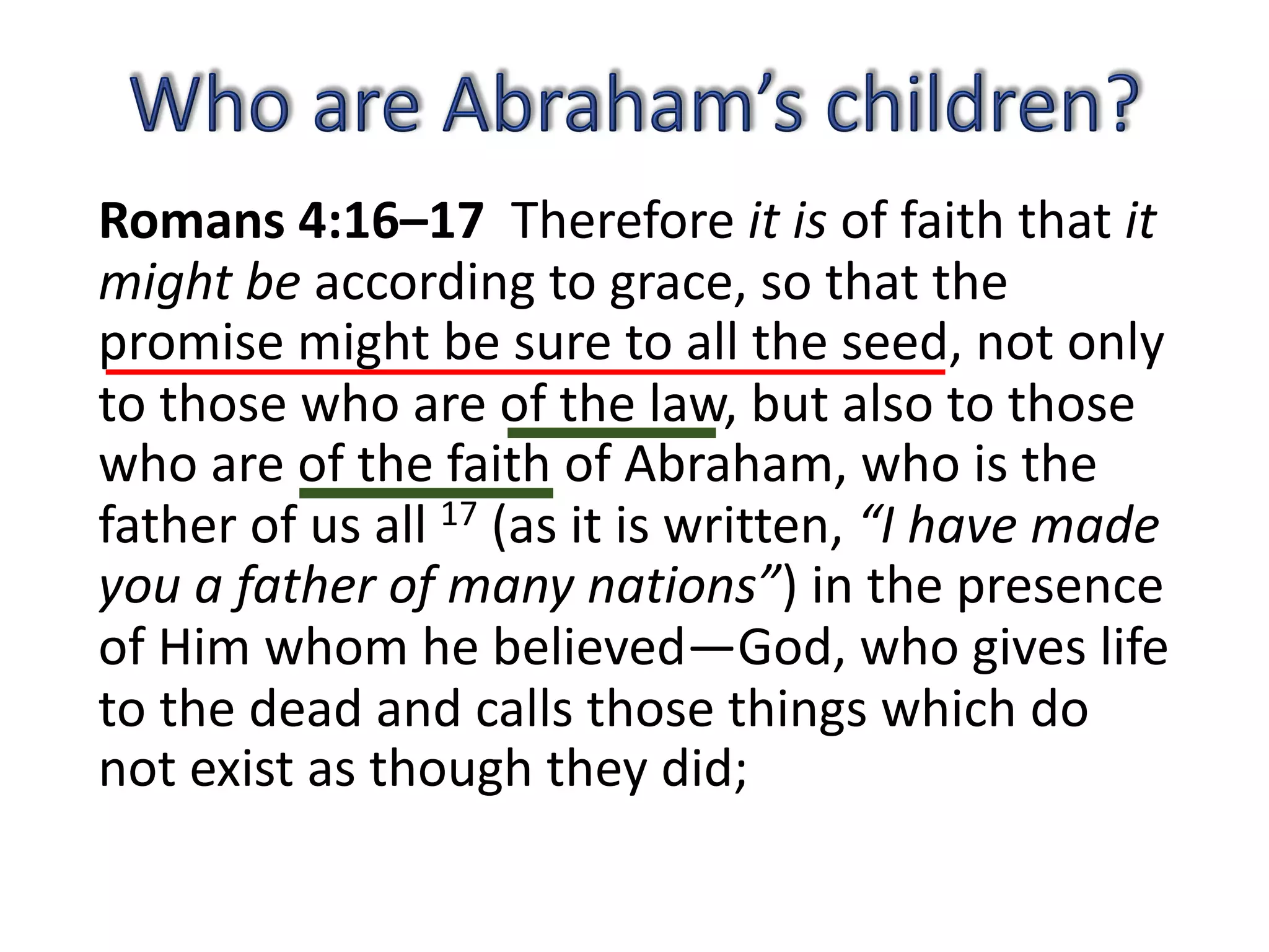 Romans 4:16–17 Therefore it is of faith that it
might be according to grace, so that the
promise might be sure to all the seed, not only
to those who are of the law, but also to those
who are of the faith of Abraham, who is the
father of us all 17 (as it is written, “I have made
you a father of many nations”) in the presence
of Him whom he believed—God, who gives life
to the dead and calls those things which do
not exist as though they did;
 