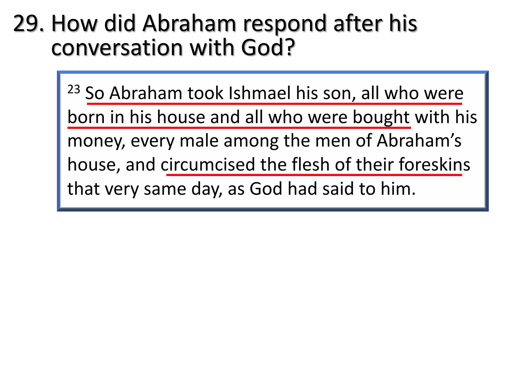 23 So Abraham took Ishmael his son, all who were
born in his house and all who were bought with his
money, every male among the men of Abraham’s
house, and circumcised the flesh of their foreskins
that very same day, as God had said to him.
29. How did Abraham respond after his
conversation with God?
 