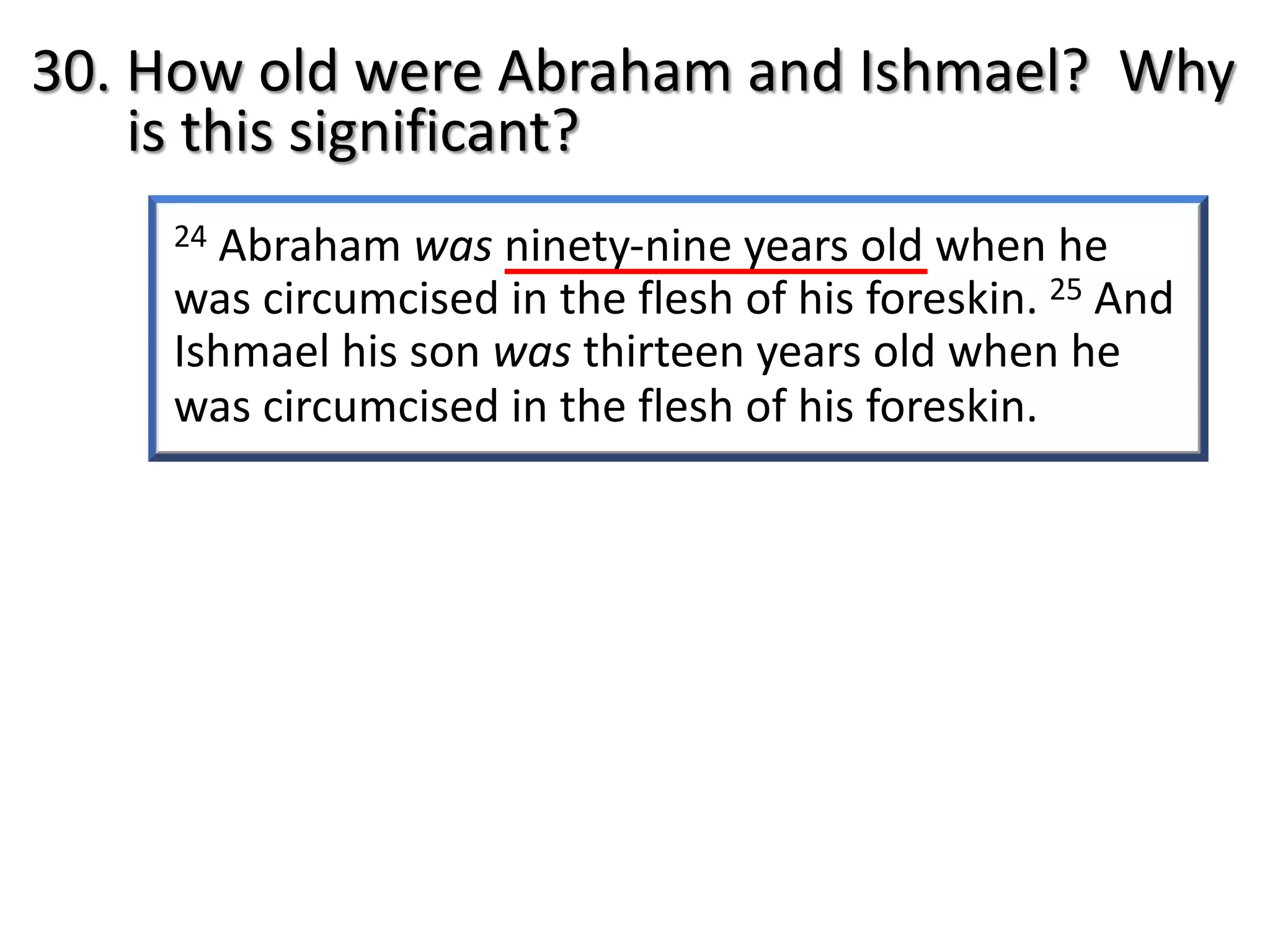 24 Abraham was ninety-nine years old when he
was circumcised in the flesh of his foreskin. 25 And
Ishmael his son was thirteen years old when he
was circumcised in the flesh of his foreskin.
30. How old were Abraham and Ishmael? Why
is this significant?
 