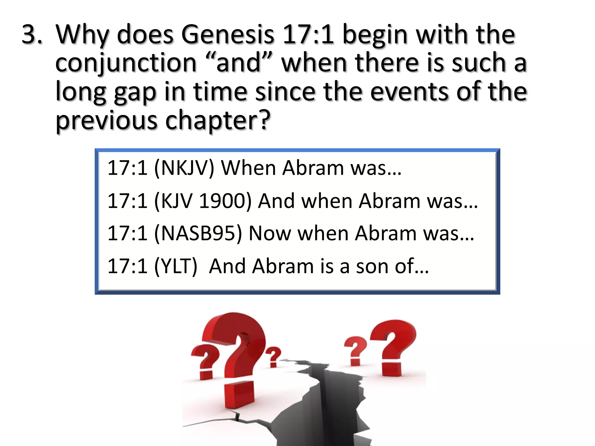 17:1 (NKJV) When Abram was…
17:1 (KJV 1900) And when Abram was…
17:1 (NASB95) Now when Abram was…
17:1 (YLT) And Abram is a son of…
3. Why does Genesis 17:1 begin with the
conjunction “and” when there is such a
long gap in time since the events of the
previous chapter?
 