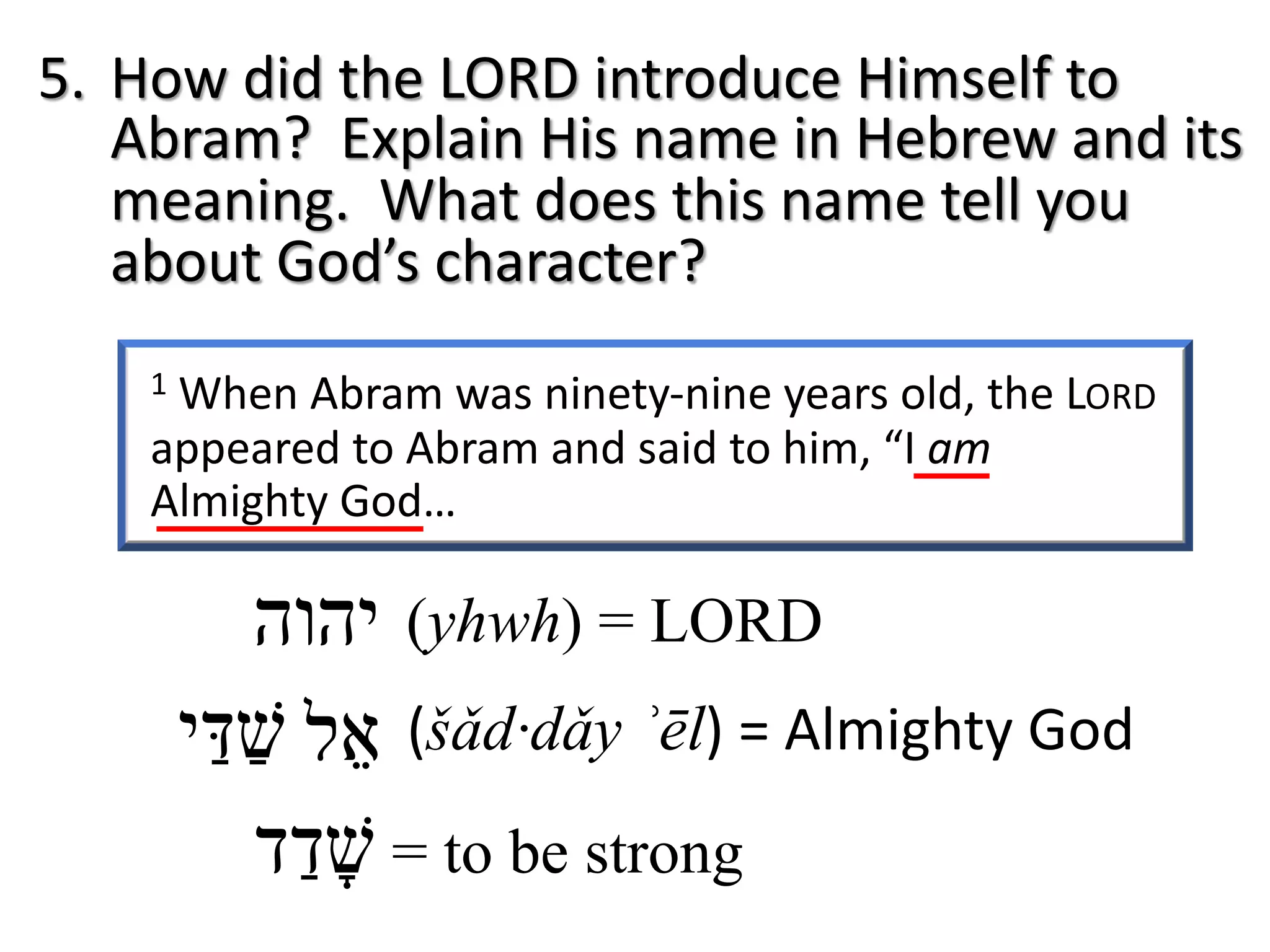 1 When Abram was ninety-nine years old, the LORD
appeared to Abram and said to him, “I am
Almighty God…
5. How did the LORD introduce Himself to
Abram? Explain His name in Hebrew and its
meaning. What does this name tell you
about God’s character?
‫י‬‫ה‬‫ו‬‫ה‬ (yhwh) = LORD
‫א‬ֵ‫ל‬ (šǎd·dǎy ʾēl) = Almighty God‫שׁ‬ַ‫דּ‬ַ‫י‬
‫שׁ‬ָ‫ד‬ַ‫ד‬ = to be strong
 