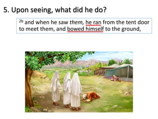 5. Upon seeing, what did he do?
2b and when he saw them, he ran from the tent door
to meet them, and bowed himself to the ground,
 