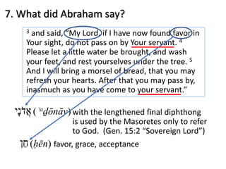 7. What did Abraham say?
3 and said, “My Lord, if I have now found favor in
Your sight, do not pass on by Your servant. 4
Please let a little water be brought, and wash
your feet, and rest yourselves under the tree. 5
And I will bring a morsel of bread, that you may
refresh your hearts. After that you may pass by,
inasmuch as you have come to your servant.”
‫א‬ֲ‫ד‬ֹ‫נ‬ָ‫י‬ (ʾaḏōnāy) with the lengthened final diphthong
is used by the Masoretes only to refer
to God. (Gen. 15:2 “Sovereign Lord”)
‫ח‬ֵ‫ן‬ (ḥēn) favor, grace, acceptance
 