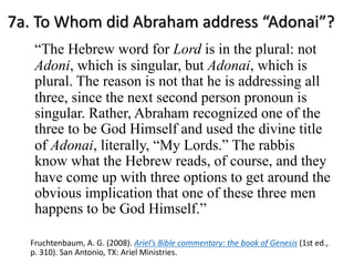 7a. To Whom did Abraham address “Adonai”?
“The Hebrew word for Lord is in the plural: not
Adoni, which is singular, but Adonai, which is
plural. The reason is not that he is addressing all
three, since the next second person pronoun is
singular. Rather, Abraham recognized one of the
three to be God Himself and used the divine title
of Adonai, literally, “My Lords.” The rabbis
know what the Hebrew reads, of course, and they
have come up with three options to get around the
obvious implication that one of these three men
happens to be God Himself.”
Fruchtenbaum, A. G. (2008). Ariel’s Bible commentary: the book of Genesis (1st ed.,
p. 310). San Antonio, TX: Ariel Ministries.
 