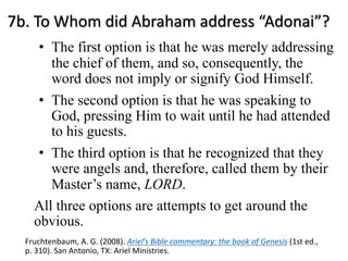 7b. To Whom did Abraham address “Adonai”?
• The first option is that he was merely addressing
the chief of them, and so, consequently, the
word does not imply or signify God Himself.
• The second option is that he was speaking to
God, pressing Him to wait until he had attended
to his guests.
• The third option is that he recognized that they
were angels and, therefore, called them by their
Master’s name, LORD.
All three options are attempts to get around the
obvious.
Fruchtenbaum, A. G. (2008). Ariel’s Bible commentary: the book of Genesis (1st ed.,
p. 310). San Antonio, TX: Ariel Ministries.
 