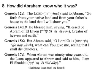 8. How did Abraham know who it was?
Genesis 12:1 The LORD ( ‫י‬‫ה‬‫ו‬‫ה‬ yhwh) said to Abram, “Go
forth from your native land and from your father’s
house to the land that I will show you.”
Genesis 14:19 He blessed him, saying, “Blessed be
Abram of El Elyon ( ‫ﬠ‬ֶ‫ל‬ְ‫י‬‫וֹ‬‫ן‬ ‫א‬ֵ‫ל‬ ʾēl ʿěl·yôn), Creator of
heaven and earth.”
Genesis 15:2 But Abram said, “O Lord GOD ( ‫י‬‫ה‬‫ו‬‫ה‬ ‫א‬ֲ‫ד‬ֹ‫נ‬ָ‫י‬
ʾǎḏō·nāy yhwh), what can You give me, seeing that I
shall die childless…”
Genesis 17:1 When Abram was ninety-nine years old,
the LORD appeared to Abram and said to him, “I am
El Shaddai ( ‫שׁ‬ַ‫דּ‬ַ‫י‬ ‫א‬ֵ‫ל‬ ʾēl šǎd·dǎy).”
(Scriptures taken from the Tanakh)
 