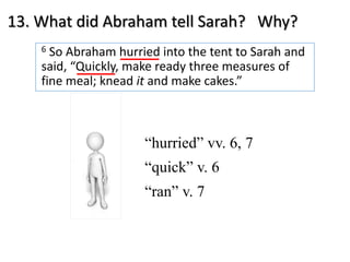 13. What did Abraham tell Sarah? Why?
6 So Abraham hurried into the tent to Sarah and
said, “Quickly, make ready three measures of
fine meal; knead it and make cakes.”
“hurried” vv. 6, 7
“quick” v. 6
“ran” v. 7
 