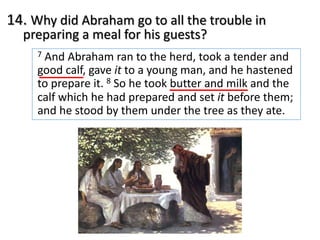 14. Why did Abraham go to all the trouble in
preparing a meal for his guests?
7 And Abraham ran to the herd, took a tender and
good calf, gave it to a young man, and he hastened
to prepare it. 8 So he took butter and milk and the
calf which he had prepared and set it before them;
and he stood by them under the tree as they ate.
 
