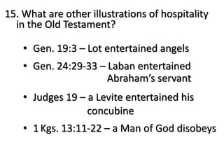 15. What are other illustrations of hospitality
in the Old Testament?
• Gen. 19:3 – Lot entertained angels
• Gen. 24:29-33 – Laban entertained
Abraham’s servant
• Judges 19 – a Levite entertained his
concubine
• 1Kgs. 13:11-22 – a Man of God disobeys
 