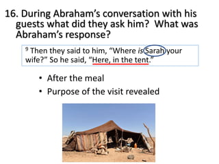 16. During Abraham’s conversation with his
guests what did they ask him? What was
Abraham’s response?
9 Then they said to him, “Where is Sarah your
wife?” So he said, “Here, in the tent.”
• After the meal
• Purpose of the visit revealed
 