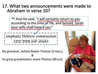 17. What two announcements were made to
Abraham in verse 10?
10a And He said, “I will certainly return to you
according to the time of life, and behold, Sarah
your wife shall have a son.”
emphatic Hebrew construction
( ‫שׁ‬‫וּ‬‫ב‬ ‫א‬ַ‫ש‬‫וּ‬‫ב‬ šôbʾāšûb)
My grandson, Ashton Baxter Thomas (3 mos.),
&
his great grandmother, Jeane Thomas (90 yrs).
 