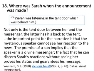 18. Where was Sarah when the announcement
was made?
10b (Sarah was listening in the tent door which
was behind him.)
Not only is the tent door between her and the
messenger, the latter has his back to the tent.
…the important point for the narrative is that the
mysterious speaker cannot see her reaction to the
news. The promise of a son implies that the
speaker is a divine messenger; the fact that he can
discern Sarah’s reactions without seeing her
proves his status and guarantees his message.
Wenham, G. J. (1998). Genesis 16–50 (Vol. 2, p. 48). Dallas: Word,
Incorporated.
 