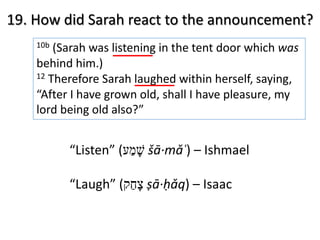 19. How did Sarah react to the announcement?
10b (Sarah was listening in the tent door which was
behind him.)
12 Therefore Sarah laughed within herself, saying,
“After I have grown old, shall I have pleasure, my
lord being old also?”
“Listen” ( ‫שׁ‬ָ‫מ‬ַ‫ע‬ šā·mǎʿ) – Ishmael
“Laugh” ( ‫צ‬ָ‫ח‬ַ‫ק‬ ṣā·ḥǎq) – Isaac
 