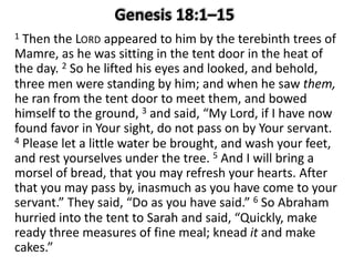 1 Then the LORD appeared to him by the terebinth trees of
Mamre, as he was sitting in the tent door in the heat of
the day. 2 So he lifted his eyes and looked, and behold,
three men were standing by him; and when he saw them,
he ran from the tent door to meet them, and bowed
himself to the ground, 3 and said, “My Lord, if I have now
found favor in Your sight, do not pass on by Your servant.
4 Please let a little water be brought, and wash your feet,
and rest yourselves under the tree. 5 And I will bring a
morsel of bread, that you may refresh your hearts. After
that you may pass by, inasmuch as you have come to your
servant.” They said, “Do as you have said.” 6 So Abraham
hurried into the tent to Sarah and said, “Quickly, make
ready three measures of fine meal; knead it and make
cakes.”
 