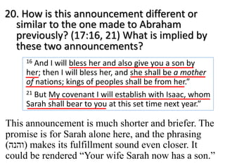 20. How is this announcement different or
similar to the one made to Abraham
previously? (17:16, 21) What is implied by
these two announcements?
16 And I will bless her and also give you a son by
her; then I will bless her, and she shall be a mother
of nations; kings of peoples shall be from her.”
21 But My covenant I will establish with Isaac, whom
Sarah shall bear to you at this set time next year.”
This announcement is much shorter and briefer. The
promise is for Sarah alone here, and the phrasing
( ‫ו‬‫ה‬‫נ‬‫ה‬ ) makes its fulfillment sound even closer. It
could be rendered “Your wife Sarah now has a son.”
 