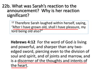 22b. What was Sarah’s reaction to the
announcement? Why is her reaction
significant?
12 Therefore Sarah laughed within herself, saying,
“After I have grown old, shall I have pleasure, my
lord being old also?”
Hebrews 4:12 For the word of God is living
and powerful, and sharper than any two-
edged sword, piercing even to the division of
soul and spirit, and of joints and marrow, and
is a discerner of the thoughts and intents of
the heart.
 