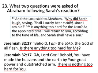 23. What two questions were asked of
Abraham following Sarah’s reaction?
13 And the LORD said to Abraham, “Why did Sarah
laugh, saying, ‘Shall I surely bear a child, since I
am old?’ 14a Is anything too hard for the LORD? At
the appointed time I will return to you, according
to the time of life, and Sarah shall have a son.”
Jeremiah 32:27 “Behold, I am the LORD, the God of
all flesh. Is there anything too hard for Me?
Jeremiah 32:17 ‘Ah, Lord GOD! Behold, You have
made the heavens and the earth by Your great
power and outstretched arm. There is nothing too
hard for You.
 