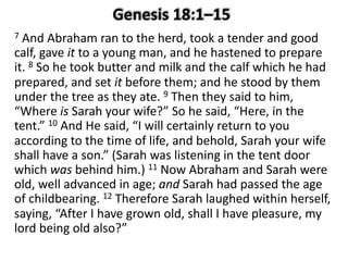 7 And Abraham ran to the herd, took a tender and good
calf, gave it to a young man, and he hastened to prepare
it. 8 So he took butter and milk and the calf which he had
prepared, and set it before them; and he stood by them
under the tree as they ate. 9 Then they said to him,
“Where is Sarah your wife?” So he said, “Here, in the
tent.” 10 And He said, “I will certainly return to you
according to the time of life, and behold, Sarah your wife
shall have a son.” (Sarah was listening in the tent door
which was behind him.) 11 Now Abraham and Sarah were
old, well advanced in age; and Sarah had passed the age
of childbearing. 12 Therefore Sarah laughed within herself,
saying, “After I have grown old, shall I have pleasure, my
lord being old also?”
 