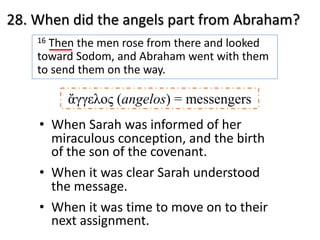 28. When did the angels part from Abraham?
16 Then the men rose from there and looked
toward Sodom, and Abraham went with them
to send them on the way.
• When Sarah was informed of her
miraculous conception, and the birth
of the son of the covenant.
• When it was clear Sarah understood
the message.
• When it was time to move on to their
next assignment.
ἄγγελος (angelos) = messengers
 