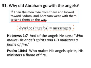 31. Why did Abraham go with the angels?
16 Then the men rose from there and looked
toward Sodom, and Abraham went with them
to send them on the way.
Hebrews 1:7 And of the angels He says: “Who
makes His angels spirits and His ministers a
flame of fire.”
Psalm 104:4 Who makes His angels spirits, His
ministers a flame of fire.
ἄγγελος (angelos) = messengers
 