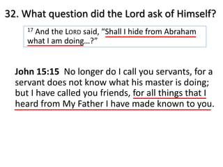 32. What question did the Lord ask of Himself?
17 And the LORD said, “Shall I hide from Abraham
what I am doing…?”
John 15:15 No longer do I call you servants, for a
servant does not know what his master is doing;
but I have called you friends, for all things that I
heard from My Father I have made known to you.
 