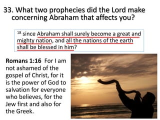 33. What two prophecies did the Lord make
concerning Abraham that affects you?
18 since Abraham shall surely become a great and
mighty nation, and all the nations of the earth
shall be blessed in him?
Romans 1:16 For I am
not ashamed of the
gospel of Christ, for it
is the power of God to
salvation for everyone
who believes, for the
Jew first and also for
the Greek.
 